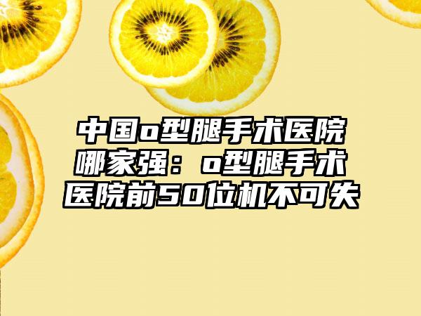 中国o型腿手术医院哪家强：o型腿手术医院前50位机不可失