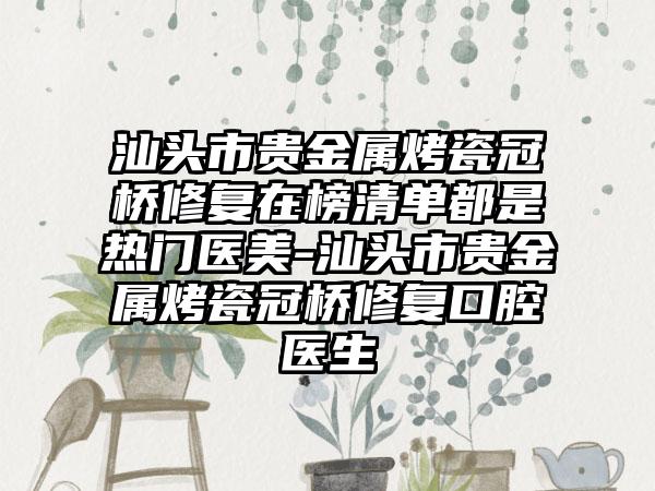 汕头市贵金属烤瓷冠桥修复在榜清单都是热门医美-汕头市贵金属烤瓷冠桥修复口腔医生