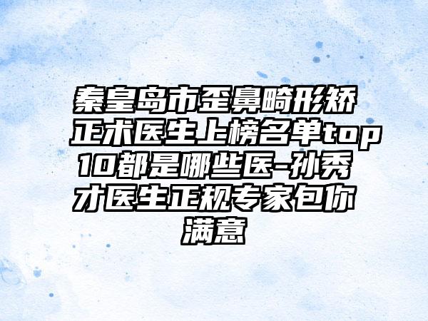 秦皇岛市歪鼻畸形矫正术医生上榜名单top10都是哪些医-孙秀才医生正规专家包你满意