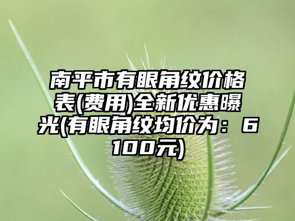 南平市有眼角纹价格表(费用)全新优惠曝光(有眼角纹均价为：6100元)