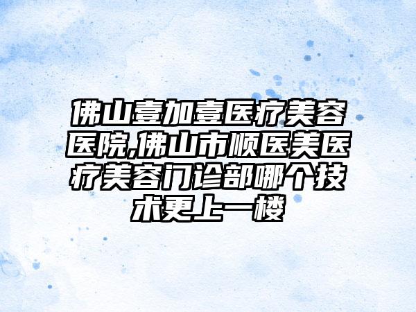 佛山壹加壹医疗美容医院,佛山市顺医美医疗美容门诊部哪个技术更上一楼