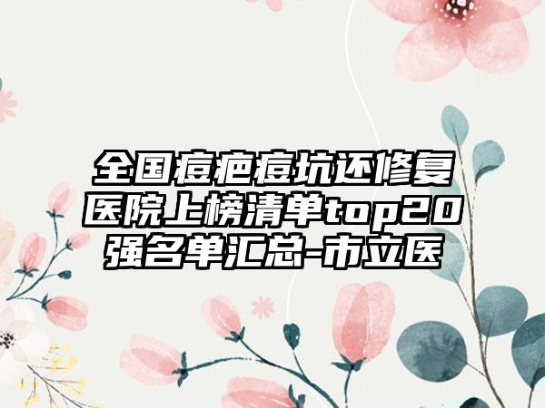 全国痘疤痘坑还修复医院上榜清单top20强名单汇总-市立医