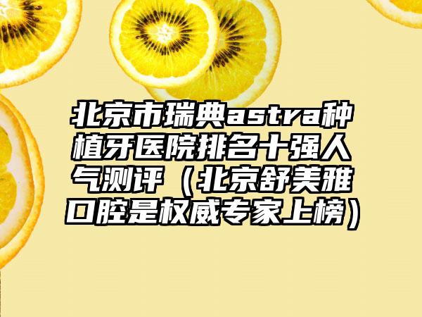 北京市瑞典astra种植牙医院排名十强人气测评（北京舒美雅口腔是权威专家上榜）