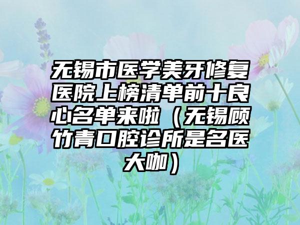 无锡市医学美牙修复医院上榜清单前十良心名单来啦（无锡顾竹青口腔诊所是名医大咖）