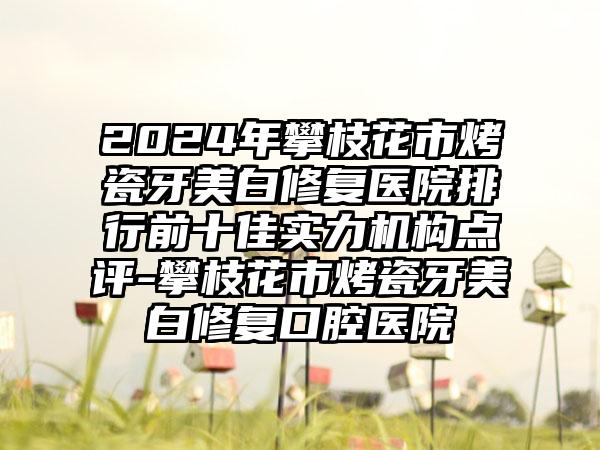 2024年攀枝花市烤瓷牙美白修复医院排行前十佳实力机构点评-攀枝花市烤瓷牙美白修复口腔医院