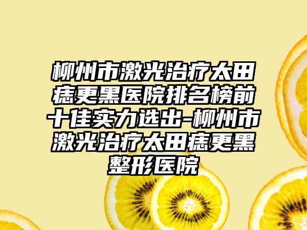 柳州市激光治疗太田痣更黑医院排名榜前十佳实力选出-柳州市激光治疗太田痣更黑整形医院