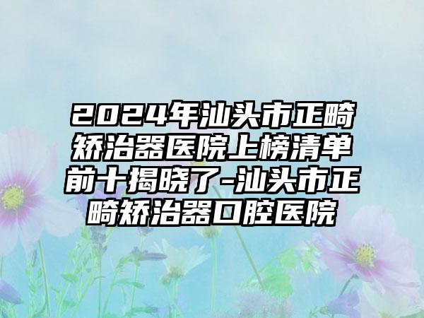 2024年汕头市正畸矫治器医院上榜清单前十揭晓了-汕头市正畸矫治器口腔医院