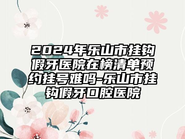 2024年乐山市挂钩假牙医院在榜清单预约挂号难吗-乐山市挂钩假牙口腔医院