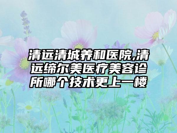 清远清城养和医院,清远缔尔美医疗美容诊所哪个技术更上一楼