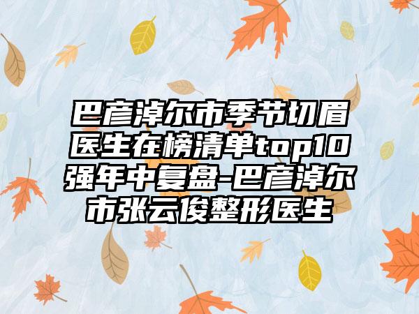 巴彦淖尔市季节切眉医生在榜清单top10强年中复盘-巴彦淖尔市张云俊整形医生