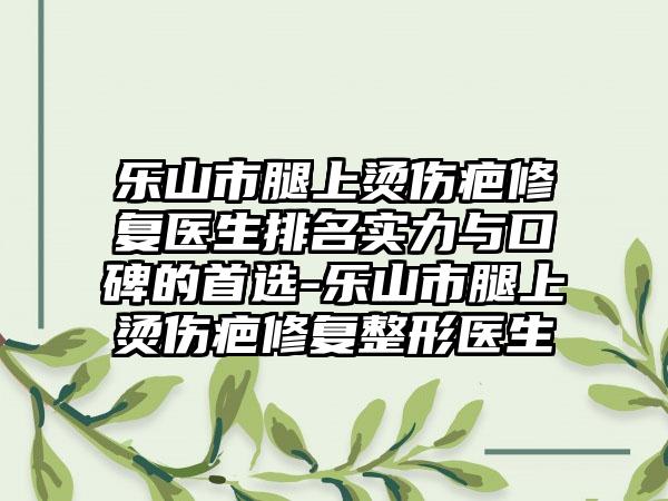 乐山市腿上烫伤疤修复医生排名实力与口碑的首选-乐山市腿上烫伤疤修复整形医生