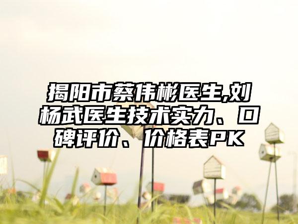 揭阳市蔡伟彬医生,刘杨武医生技术实力、口碑评价、价格表PK