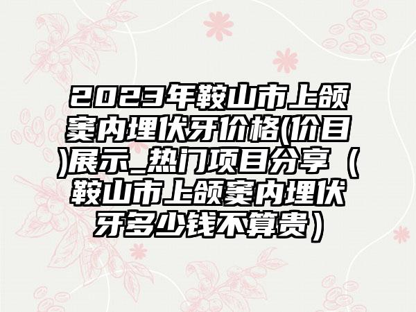 2023年鞍山市上颌窦内埋伏牙价格(价目)展示_热门项目分享（鞍山市上颌窦内埋伏牙多少钱不算贵）