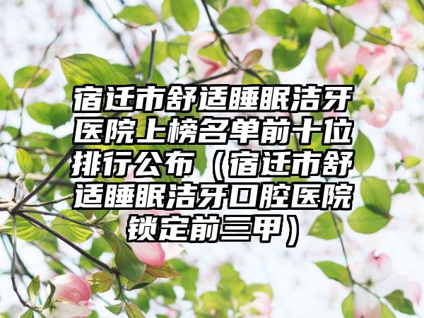 宿迁市舒适睡眠洁牙医院上榜名单前十位排行公布（宿迁市舒适睡眠洁牙口腔医院锁定前三甲）