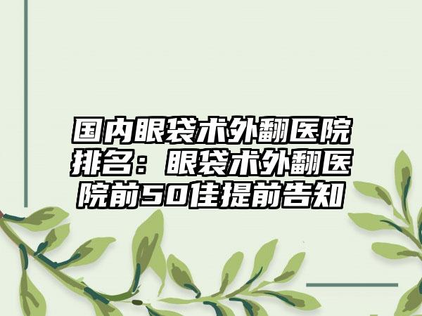 国内眼袋术外翻医院排名：眼袋术外翻医院前50佳提前告知