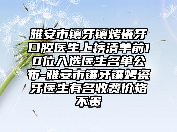 雅安市镶牙镶烤瓷牙口腔医生上榜清单前10位入选医生名单公布-雅安市镶牙镶烤瓷牙医生有名收费价格不贵