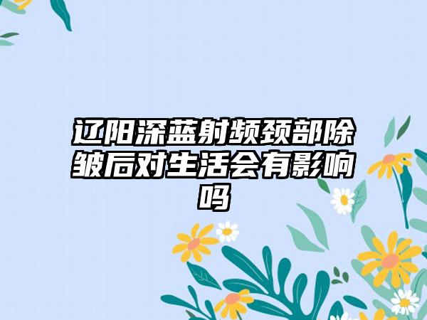 辽阳深蓝射频颈部除皱后对生活会有影响吗