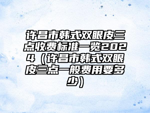 许昌市韩式双眼皮三点收费标准一览2024（许昌市韩式双眼皮三点一般费用要多少）