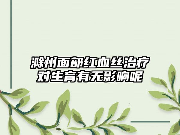 滁州面部红血丝治疗对生育有无影响呢