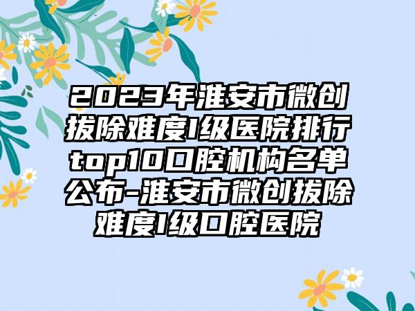 2023年淮安市微创拔除难度I级医院排行top10口腔机构名单公布-淮安市微创拔除难度I级口腔医院