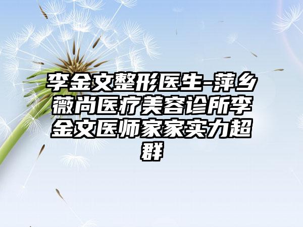 李金文整形医生-萍乡薇尚医疗美容诊所李金文医师家家实力超群