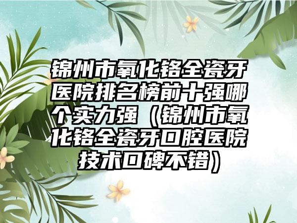 锦州市氧化铬全瓷牙医院排名榜前十强哪个实力强（锦州市氧化铬全瓷牙口腔医院技术口碑不错）