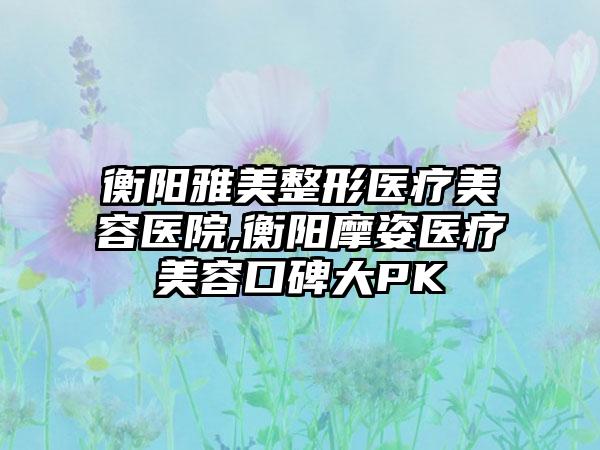 衡阳雅美整形医疗美容医院,衡阳摩姿医疗美容口碑大PK