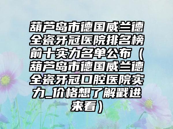 葫芦岛市德国威兰德全瓷牙冠医院排名榜前十实力名单公布（葫芦岛市德国威兰德全瓷牙冠口腔医院实力_价格想了解戳进来看）