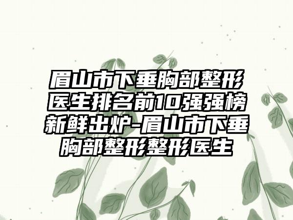 眉山市下垂胸部整形医生排名前10强强榜新鲜出炉-眉山市下垂胸部整形整形医生