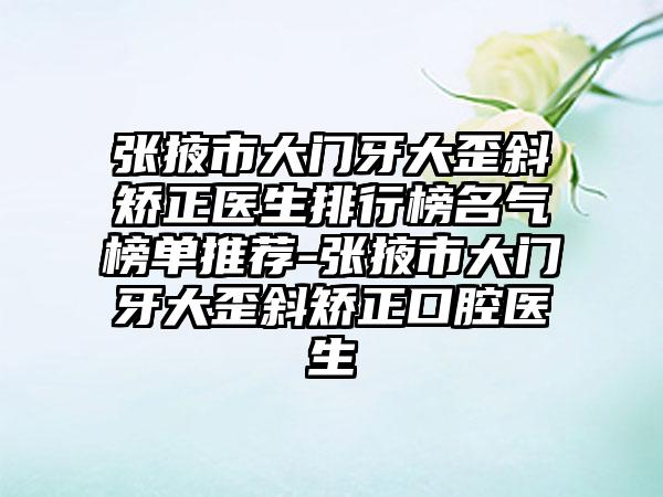 张掖市大门牙大歪斜矫正医生排行榜名气榜单推荐-张掖市大门牙大歪斜矫正口腔医生