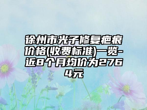 徐州市光子修复疤痕价格(收费标准)一览-近8个月均价为2764元