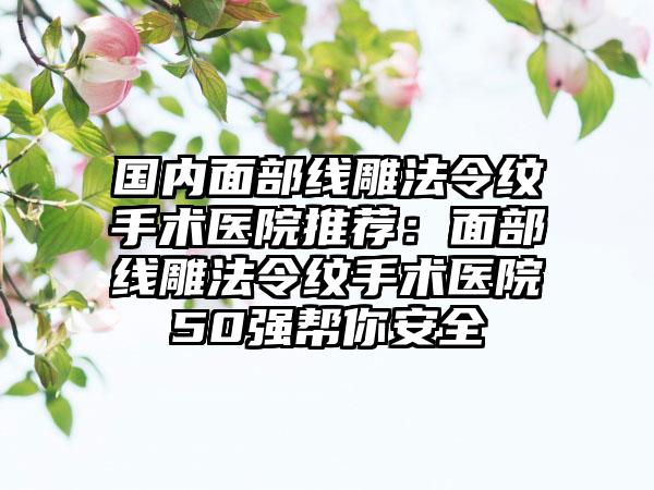 国内面部线雕法令纹手术医院推荐：面部线雕法令纹手术医院50强帮你安全