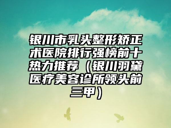 银川市乳头整形矫正术医院排行强榜前十热力推荐（银川羽黛医疗美容诊所领头前三甲）