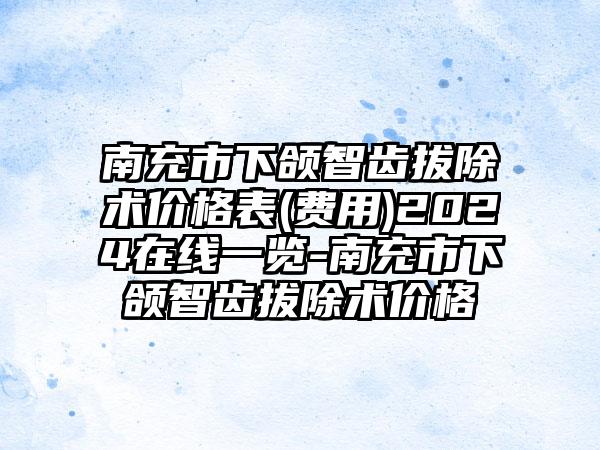 南充市下颌智齿拔除术价格表(费用)2024在线一览-南充市下颌智齿拔除术价格