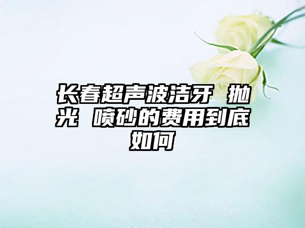 长春超声波洁牙 抛光 喷砂的费用到底如何