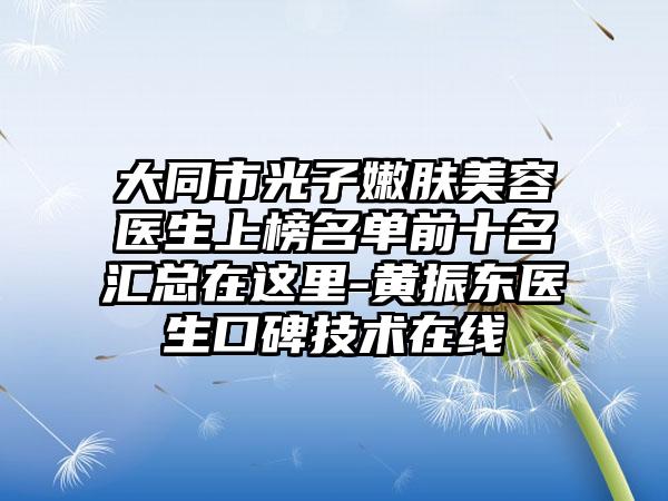 大同市光子嫩肤美容医生上榜名单前十名汇总在这里-黄振东医生口碑技术在线