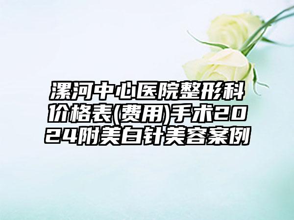 漯河中心医院整形科价格表(费用)手术2024附美白针美容案例