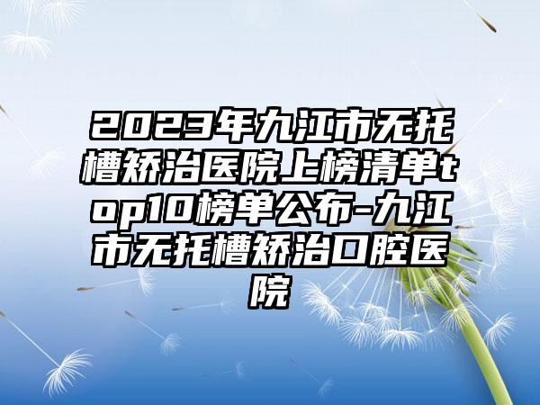 2023年九江市无托槽矫治医院上榜清单top10榜单公布-九江市无托槽矫治口腔医院