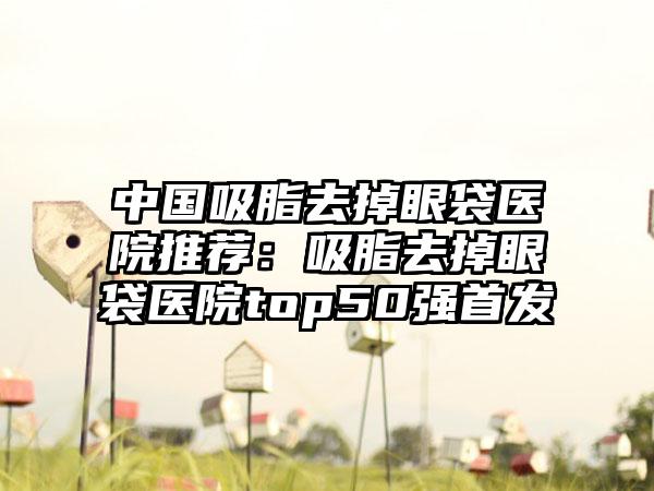 中国吸脂去掉眼袋医院推荐：吸脂去掉眼袋医院top50强首发