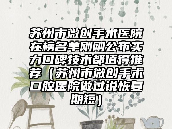 苏州市微创手术医院在榜名单刚刚公布实力口碑技术都值得推荐（苏州市微创手术口腔医院做过说恢复期短）