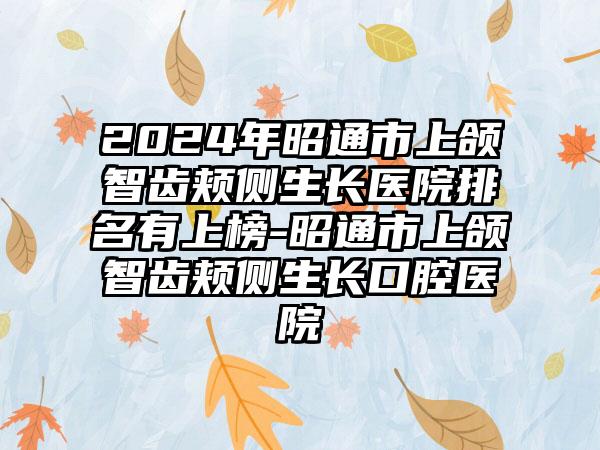 2024年昭通市上颌智齿颊侧生长医院排名有上榜-昭通市上颌智齿颊侧生长口腔医院