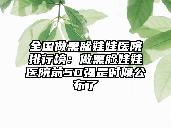 全国做黑脸娃娃医院排行榜：做黑脸娃娃医院前50强是时候公布了