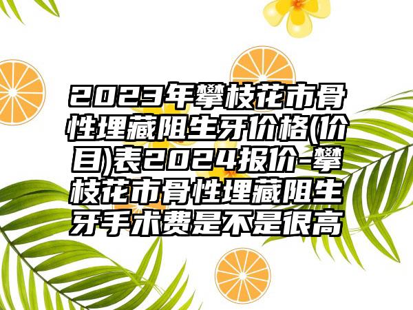 2023年攀枝花市骨性埋藏阻生牙价格(价目)表2024报价-攀枝花市骨性埋藏阻生牙手术费是不是很高