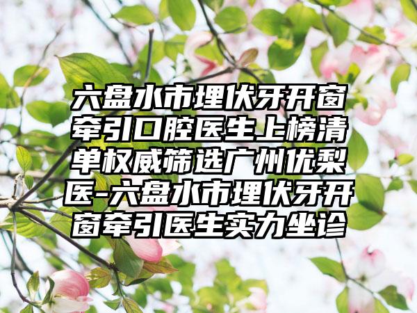 六盘水市埋伏牙开窗牵引口腔医生上榜清单权威筛选广州优梨医-六盘水市埋伏牙开窗牵引医生实力坐诊