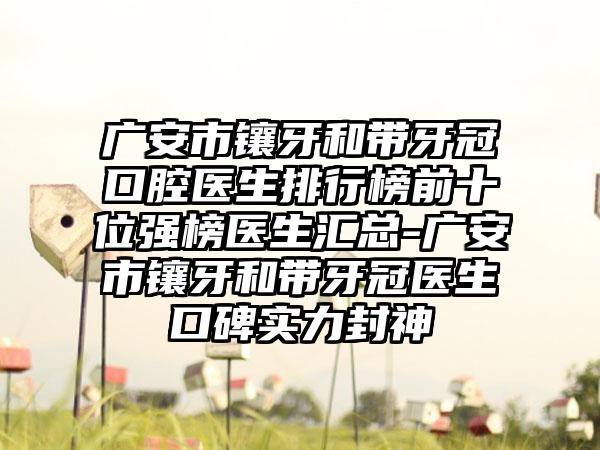 广安市镶牙和带牙冠口腔医生排行榜前十位强榜医生汇总-广安市镶牙和带牙冠医生口碑实力封神