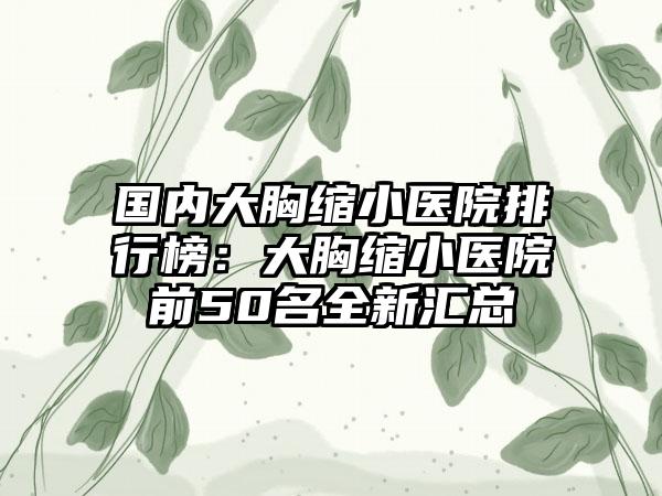 国内大胸缩小医院排行榜：大胸缩小医院前50名全新汇总