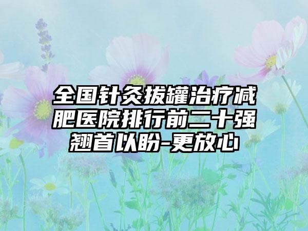 全国针灸拔罐治疗减肥医院排行前二十强翘首以盼-更放心