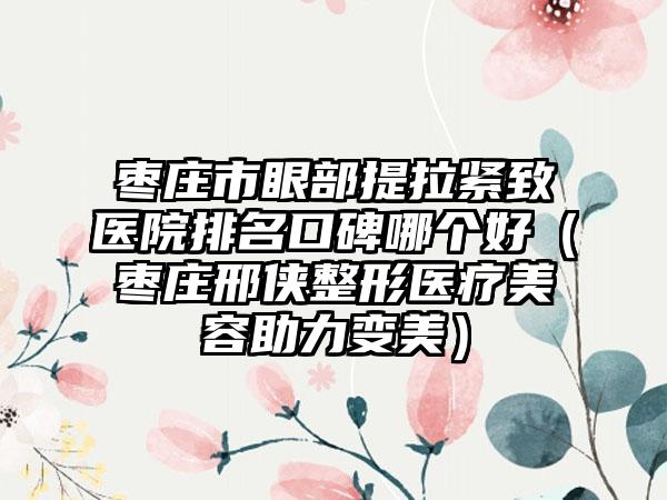 枣庄市眼部提拉紧致医院排名口碑哪个好（枣庄邢侠整形医疗美容助力变美）