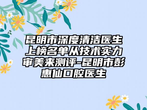 昆明市深度清洁医生上榜名单从技术实力审美来测评-昆明市彭惠仙口腔医生