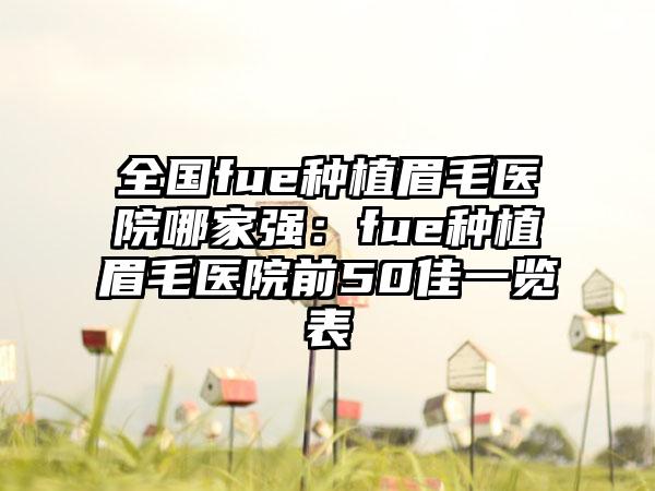 全国fue种植眉毛医院哪家强：fue种植眉毛医院前50佳一览表